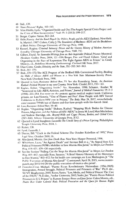 Mass incarceration and the Prson Moverrent 173

38 Ibid, 139.

49 Sliver. rissnas gh, 182-183

5h) eloeHobls, Lyd" ganized Inside and Out‘ The Angola Special Civics Projec: and
the Cris of Mas Incareratin,” Soule 53 O13): 199-217,

51. Berger Cape Nation, 263

32 She ancy. dnl the Band layed On: Pl Prp and he AIDS Epidenit, New York:
St Martins 1987, Cohn, Cathy The Eowndaies of Blackass:AIDS and the Breasown
1 Blas Poli, Chicas Universi of Chiengs Pres. 199).

53 Kunzl, Regina, Criminal lina: risa an the Uneven Hist of Maden Anvrican
Scamliy, Chicago: Univer of Chicags Pres, 2048, 242.

54 Giller David, No Sumner rings fom an Ant-lmperast Poli Pisoner Mocreea
[Abrahams Guilen Prez, 2004, 12°=158, Berger, Din and David Giber. "Grief and
Orgiizing inthe Face of Kepresion: The Fight Agus AIDS in Frison” in Cindy
Mili cd Rellions Mowing Gorthoming, Osean: AK Pees 2017

55 Diar-Cotta, Gener Ethity. and he Sta, 352-393, 361-363,

56 tid. 361 370.

57 Ibid, 370-372; The ACE Progra ofthe Bedford Hill Correctional Facil, Baking
the Ha Sle: AIDS and Hime 7 4 Now Vrk Ste Maxima Searity Prison
New York: Overlook Fre, 1998

58 Quoted in Lav, Percunce Behind Ras, See ako Rsenbers. Suan, Aut Anerian
‘Raa: Pui Prisoner in my oon Cary. New Yor: Cadel, 2011, 153-63

59 Kaplan, Euher. “Orgoniring Inde” Obs, November. 1998: Schuster, Heather W.
""Sbaenced to Life: AIDS, Activism, and Prison," nal 3 Medical Fiaman tes 19: 2-3
(1901), 235-254. For mom on #he pretest agaist medal neglect inside Cabornia
pitas ee Law Vieteria, "Out of Flames and Fea’: How People with HIV Forced
Eaton so eters IV care in Prisons.” The Boy. May 24, 2017, wwwithebody.
‘fom'conent/70948/out-oF-Mamer-and-fear how people-with-hiv-forced- he

60 Laer ohind Bare S40.

Gt Kiplin “Organizing Inside” Shabarz, Rashad. "Mapping Blck Bodies for Disease:
riots Migeain, athe Palit of FIV/AIDSin Jenna M. Loyd, Matt Miccheson,
find Andiew Burridge, ede, Bepad Walls an Cages: Piss, Border, and lol Cis
{O87-Un) Athen Uhivenity of Georgia Press, 2012.

62 Quezedin Lyne, Staughton Lusi The Unald Soy of Prin Uprising Philadelphia
“Tenple Usineraty Des 2004, 1

63 Reiter, 138

(6 Lynd, Lacie.

(5 Dunne, Bil,"Crack in the Fedenl Scheme: The October Rebellion of 195," Piso
Tag New, Octet 2000.16,

466, AbJamal Moin. Live fim Deth Rays New Yore: Harper Perennial 1936.

16) Whieha, Lavra-"Are Against Death” and lerman Bell aL, "Ax Appeal fiom US.
Doliial tvsoners/POWs: Mobilize to Save Mula Abu-Jaal"in Meyer, Let Fredom
ing, 418-421, 129-430 repeciey

{6 Scethe Suction" Pullng Cut the Sto for Mumia Abu-Jamal in Meyer Let Freedom
Ring, bt -162, specially Ros. Sdeane,"A Brief History/Herstory of th: Moremere
to Tree Numia® 403-472, For his hea care campaign see Lin, Washington, j"The
tlic Pysctin f Mumia Abo-Jama?” Ceunterzunch, April 28,2015, woww.counter-
‘punch ovy/2013/04/28/the-publc-enecotion-of-muma-abv- jamal

68 Conner Cruz Miguel, “Puewo Reean Revolutionary Nationalism (1956-2008):
Immggason, Armed Struggle, Polite! Prioners and Prisoners of War” Ph.D dis.
SUNY Bingharcon, 2005 Reyes, ania "Law Meda, and Political Dissent The Case
Sf the FALN oh Dass, ude Unters 200; Str, a. "Puerco Rican Polis!
Prsonersin US, Prioasin Ramon Bosque-Perer and Jose ver Colon Morera, ed
ano Rev Under Colonia Ra: Poival Prscuton and the Quest for Humen Righs

 

 

 

 

 

 
